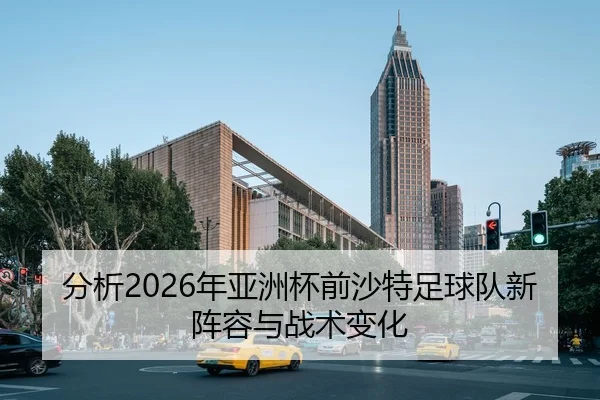 分析2026年亚洲杯前沙特足球队新阵容与战术变化
