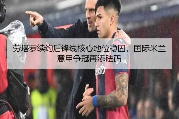 劳塔罗续约后锋线核心地位稳固，国际米兰意甲争冠再添砝码