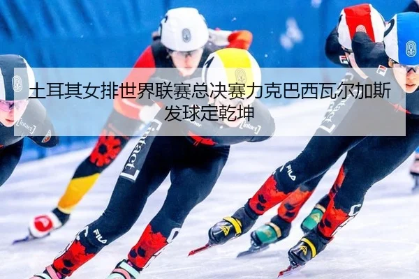 土耳其女排世界联赛总决赛力克巴西瓦尔加斯发球定乾坤