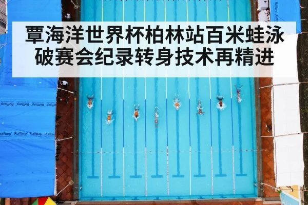 覃海洋世界杯柏林站百米蛙泳破赛会纪录转身技术再精进